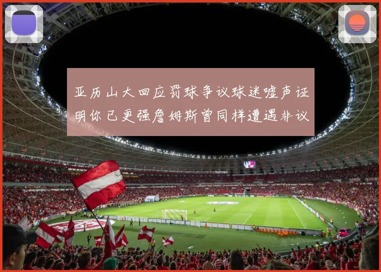 亚历山大回应罚球争议球迷嘘声证明你已更强詹姆斯曾同样遭遇非议