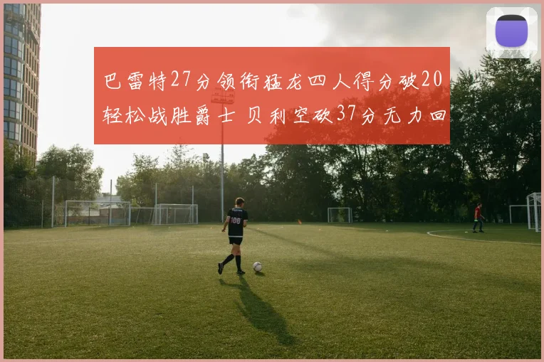 巴雷特27分领衔猛龙四人得分破20轻松战胜爵士 贝利空砍37分无力回天