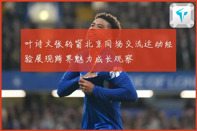叶诗文张钧甯北京同场交流运动经验展现跨界魅力成长观察
