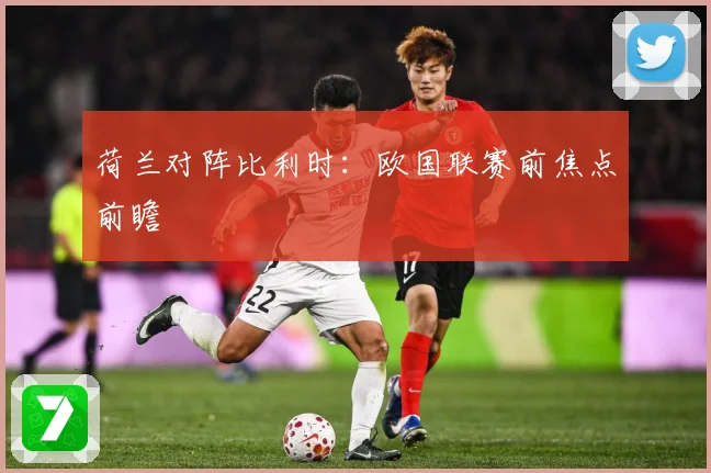 荷兰对阵比利时：欧国联赛前焦点前瞻