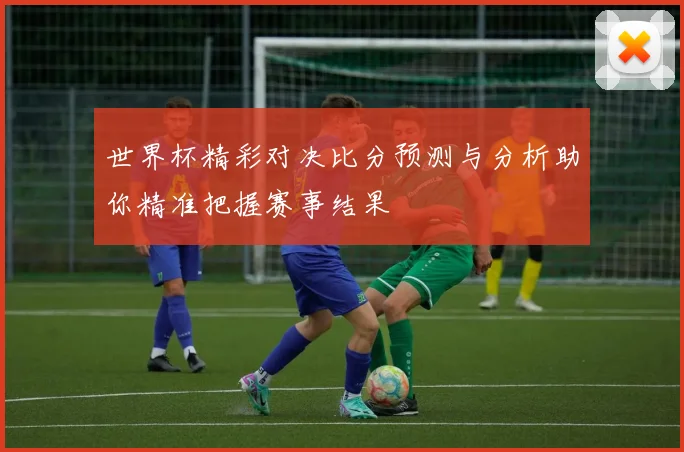 世界杯精彩对决比分预测与分析助你精准把握赛事结果
