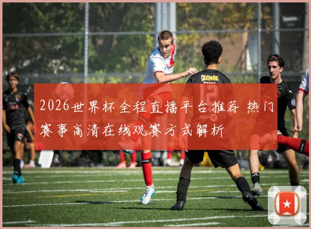 2026世界杯全程直播平台推荐 热门赛事高清在线观赛方式解析