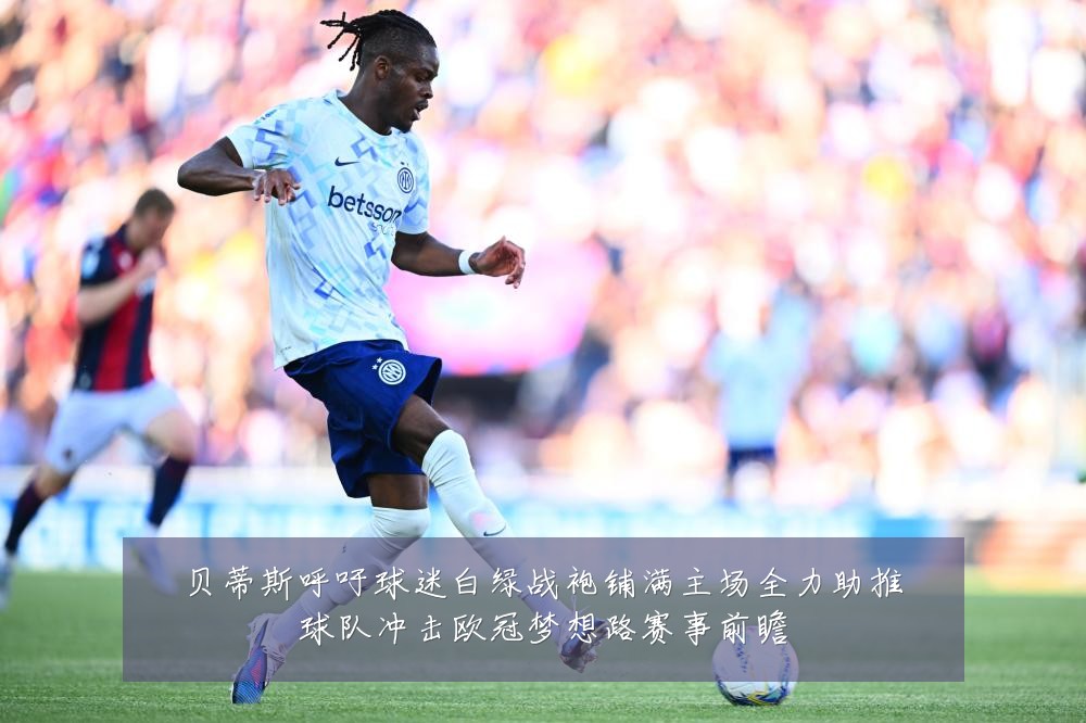 贝蒂斯呼吁球迷白绿战袍铺满主场全力助推球队冲击欧冠梦想路赛事前瞻