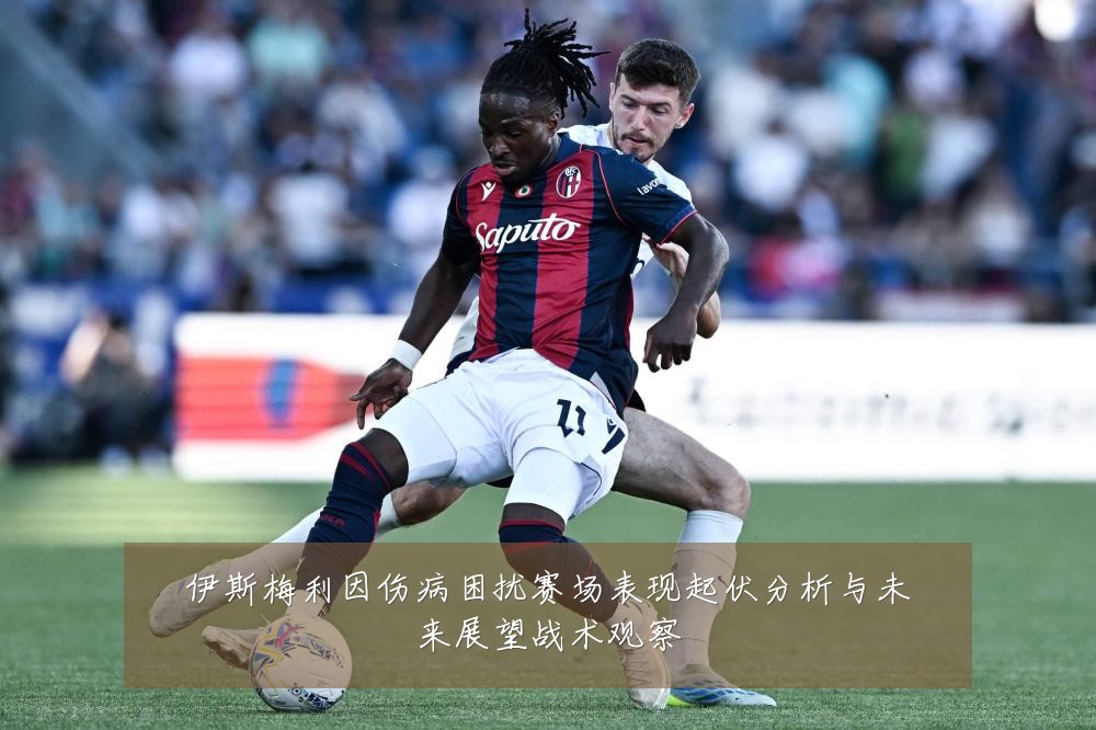 伊斯梅利因伤病困扰赛场表现起伏分析与未来展望战术观察
