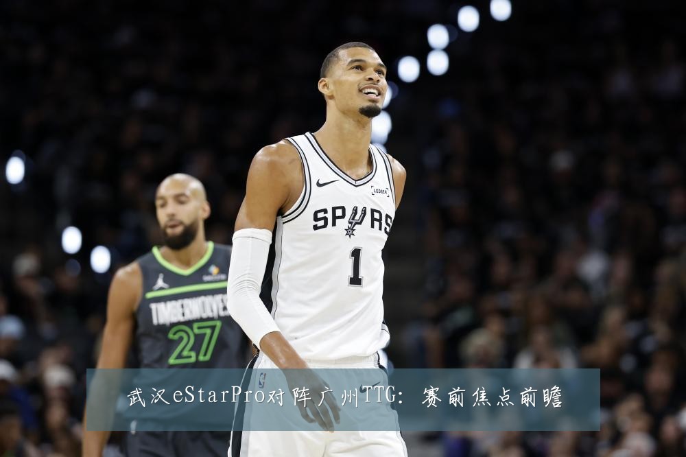 武汉eStarPro对阵广州TTG:赛前焦点前瞻